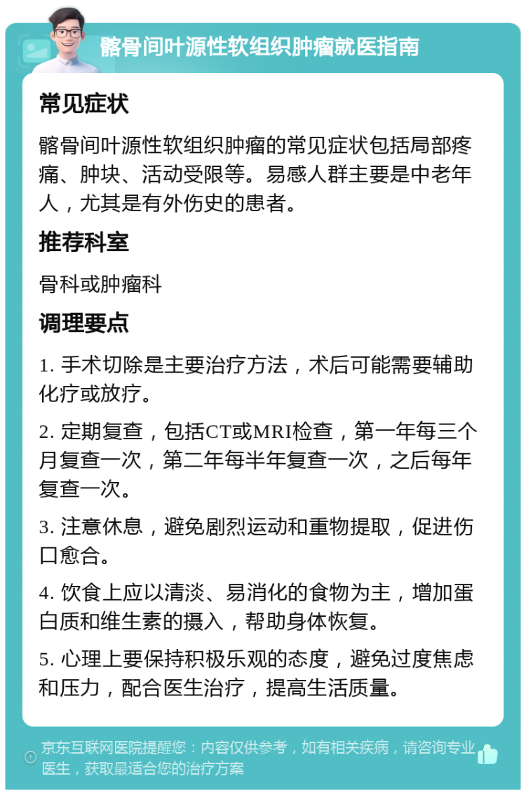 髂骨间叶源性软组织肿瘤就医指南 常见症状 髂骨间叶源性软组织肿瘤的常见症状包括局部疼痛、肿块、活动受限等。易感人群主要是中老年人，尤其是有外伤史的患者。 推荐科室 骨科或肿瘤科 调理要点 1. 手术切除是主要治疗方法，术后可能需要辅助化疗或放疗。 2. 定期复查，包括CT或MRI检查，第一年每三个月复查一次，第二年每半年复查一次，之后每年复查一次。 3. 注意休息，避免剧烈运动和重物提取，促进伤口愈合。 4. 饮食上应以清淡、易消化的食物为主，增加蛋白质和维生素的摄入，帮助身体恢复。 5. 心理上要保持积极乐观的态度，避免过度焦虑和压力，配合医生治疗，提高生活质量。