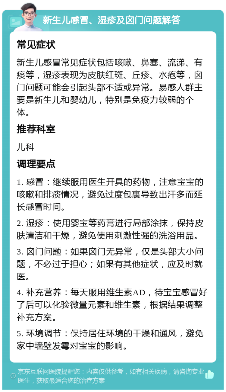 新生儿感冒、湿疹及囟门问题解答 常见症状 新生儿感冒常见症状包括咳嗽、鼻塞、流涕、有痰等，湿疹表现为皮肤红斑、丘疹、水疱等，囟门问题可能会引起头部不适或异常。易感人群主要是新生儿和婴幼儿，特别是免疫力较弱的个体。 推荐科室 儿科 调理要点 1. 感冒：继续服用医生开具的药物，注意宝宝的咳嗽和排痰情况，避免过度包裹导致出汗多而延长感冒时间。 2. 湿疹：使用婴宝等药膏进行局部涂抹，保持皮肤清洁和干燥，避免使用刺激性强的洗浴用品。 3. 囟门问题：如果囟门无异常，仅是头部大小问题，不必过于担心；如果有其他症状，应及时就医。 4. 补充营养：每天服用维生素AD，待宝宝感冒好了后可以化验微量元素和维生素，根据结果调整补充方案。 5. 环境调节：保持居住环境的干燥和通风，避免家中墙壁发霉对宝宝的影响。