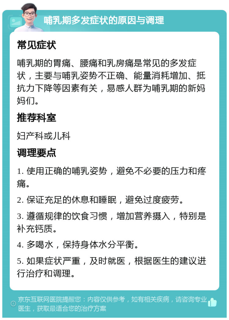 哺乳期多发症状的原因与调理 常见症状 哺乳期的胃痛、腰痛和乳房痛是常见的多发症状，主要与哺乳姿势不正确、能量消耗增加、抵抗力下降等因素有关，易感人群为哺乳期的新妈妈们。 推荐科室 妇产科或儿科 调理要点 1. 使用正确的哺乳姿势，避免不必要的压力和疼痛。 2. 保证充足的休息和睡眠，避免过度疲劳。 3. 遵循规律的饮食习惯，增加营养摄入，特别是补充钙质。 4. 多喝水，保持身体水分平衡。 5. 如果症状严重，及时就医，根据医生的建议进行治疗和调理。