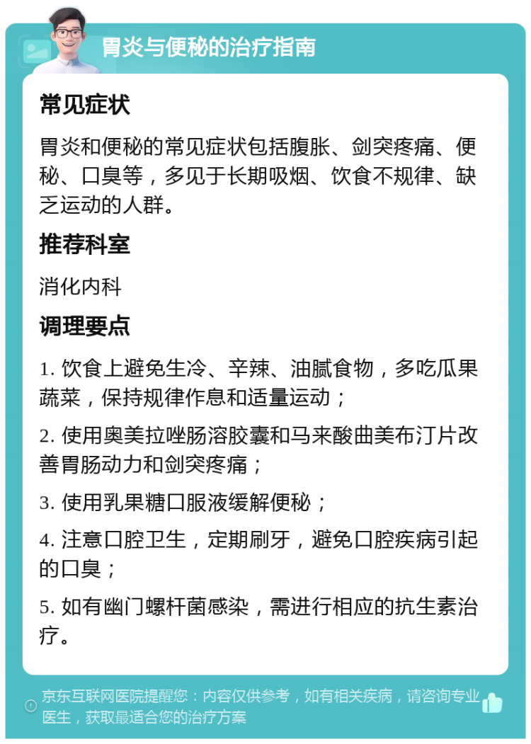 胃炎与便秘的治疗指南 常见症状 胃炎和便秘的常见症状包括腹胀、剑突疼痛、便秘、口臭等，多见于长期吸烟、饮食不规律、缺乏运动的人群。 推荐科室 消化内科 调理要点 1. 饮食上避免生冷、辛辣、油腻食物，多吃瓜果蔬菜，保持规律作息和适量运动； 2. 使用奥美拉唑肠溶胶囊和马来酸曲美布汀片改善胃肠动力和剑突疼痛； 3. 使用乳果糖口服液缓解便秘； 4. 注意口腔卫生，定期刷牙，避免口腔疾病引起的口臭； 5. 如有幽门螺杆菌感染，需进行相应的抗生素治疗。