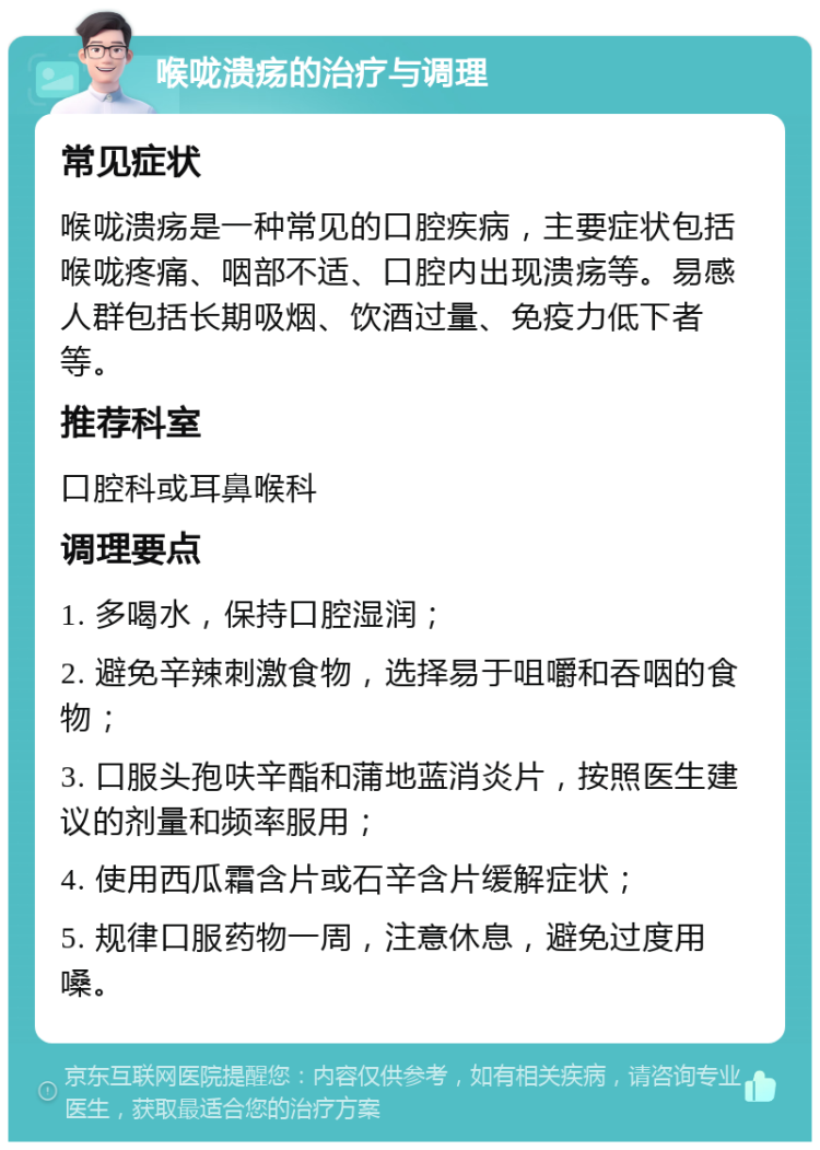 喉咙溃疡的治疗与调理 常见症状 喉咙溃疡是一种常见的口腔疾病，主要症状包括喉咙疼痛、咽部不适、口腔内出现溃疡等。易感人群包括长期吸烟、饮酒过量、免疫力低下者等。 推荐科室 口腔科或耳鼻喉科 调理要点 1. 多喝水，保持口腔湿润； 2. 避免辛辣刺激食物，选择易于咀嚼和吞咽的食物； 3. 口服头孢呋辛酯和蒲地蓝消炎片，按照医生建议的剂量和频率服用； 4. 使用西瓜霜含片或石辛含片缓解症状； 5. 规律口服药物一周，注意休息，避免过度用嗓。