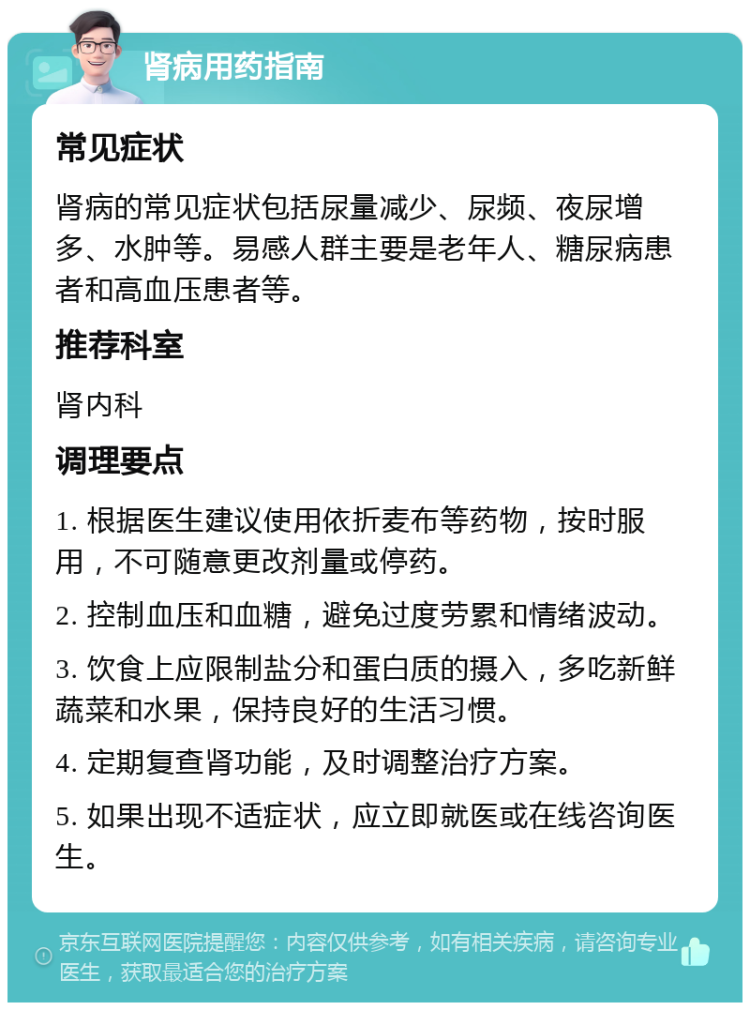 肾病用药指南 常见症状 肾病的常见症状包括尿量减少、尿频、夜尿增多、水肿等。易感人群主要是老年人、糖尿病患者和高血压患者等。 推荐科室 肾内科 调理要点 1. 根据医生建议使用依折麦布等药物，按时服用，不可随意更改剂量或停药。 2. 控制血压和血糖，避免过度劳累和情绪波动。 3. 饮食上应限制盐分和蛋白质的摄入，多吃新鲜蔬菜和水果，保持良好的生活习惯。 4. 定期复查肾功能，及时调整治疗方案。 5. 如果出现不适症状，应立即就医或在线咨询医生。