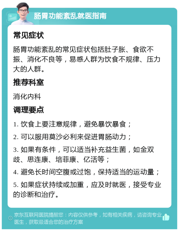 肠胃功能紊乱就医指南 常见症状 肠胃功能紊乱的常见症状包括肚子胀、食欲不振、消化不良等，易感人群为饮食不规律、压力大的人群。 推荐科室 消化内科 调理要点 1. 饮食上要注意规律，避免暴饮暴食； 2. 可以服用莫沙必利来促进胃肠动力； 3. 如果有条件，可以适当补充益生菌，如金双歧、思连康、培菲康、亿活等； 4. 避免长时间空腹或过饱，保持适当的运动量； 5. 如果症状持续或加重，应及时就医，接受专业的诊断和治疗。