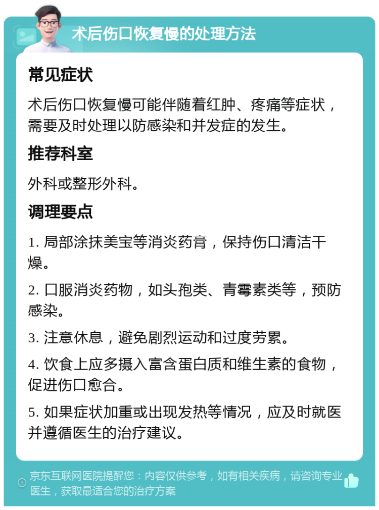 术后伤口恢复慢的处理方法 常见症状 术后伤口恢复慢可能伴随着红肿、疼痛等症状，需要及时处理以防感染和并发症的发生。 推荐科室 外科或整形外科。 调理要点 1. 局部涂抹美宝等消炎药膏，保持伤口清洁干燥。 2. 口服消炎药物，如头孢类、青霉素类等，预防感染。 3. 注意休息，避免剧烈运动和过度劳累。 4. 饮食上应多摄入富含蛋白质和维生素的食物，促进伤口愈合。 5. 如果症状加重或出现发热等情况，应及时就医并遵循医生的治疗建议。