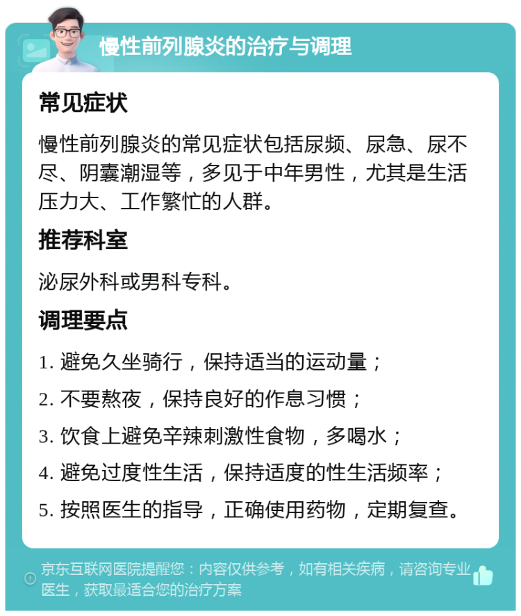 慢性前列腺炎的治疗与调理 常见症状 慢性前列腺炎的常见症状包括尿频、尿急、尿不尽、阴囊潮湿等，多见于中年男性，尤其是生活压力大、工作繁忙的人群。 推荐科室 泌尿外科或男科专科。 调理要点 1. 避免久坐骑行，保持适当的运动量； 2. 不要熬夜，保持良好的作息习惯； 3. 饮食上避免辛辣刺激性食物，多喝水； 4. 避免过度性生活，保持适度的性生活频率； 5. 按照医生的指导，正确使用药物，定期复查。