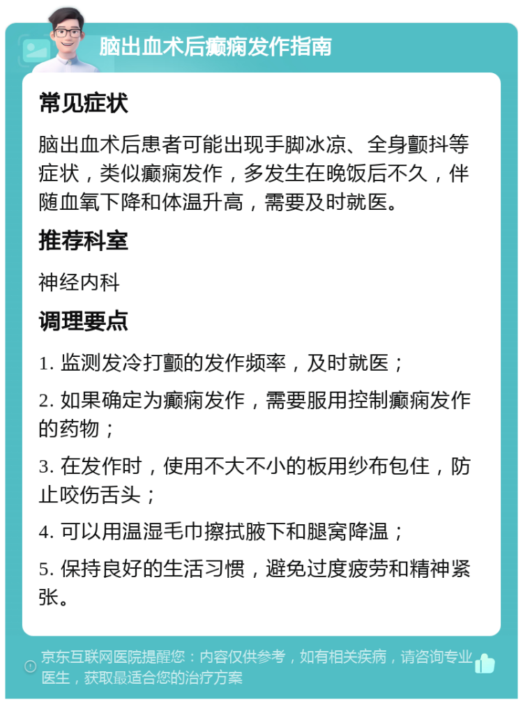 脑出血术后癫痫发作指南 常见症状 脑出血术后患者可能出现手脚冰凉、全身颤抖等症状，类似癫痫发作，多发生在晚饭后不久，伴随血氧下降和体温升高，需要及时就医。 推荐科室 神经内科 调理要点 1. 监测发冷打颤的发作频率，及时就医； 2. 如果确定为癫痫发作，需要服用控制癫痫发作的药物； 3. 在发作时，使用不大不小的板用纱布包住，防止咬伤舌头； 4. 可以用温湿毛巾擦拭腋下和腿窝降温； 5. 保持良好的生活习惯，避免过度疲劳和精神紧张。