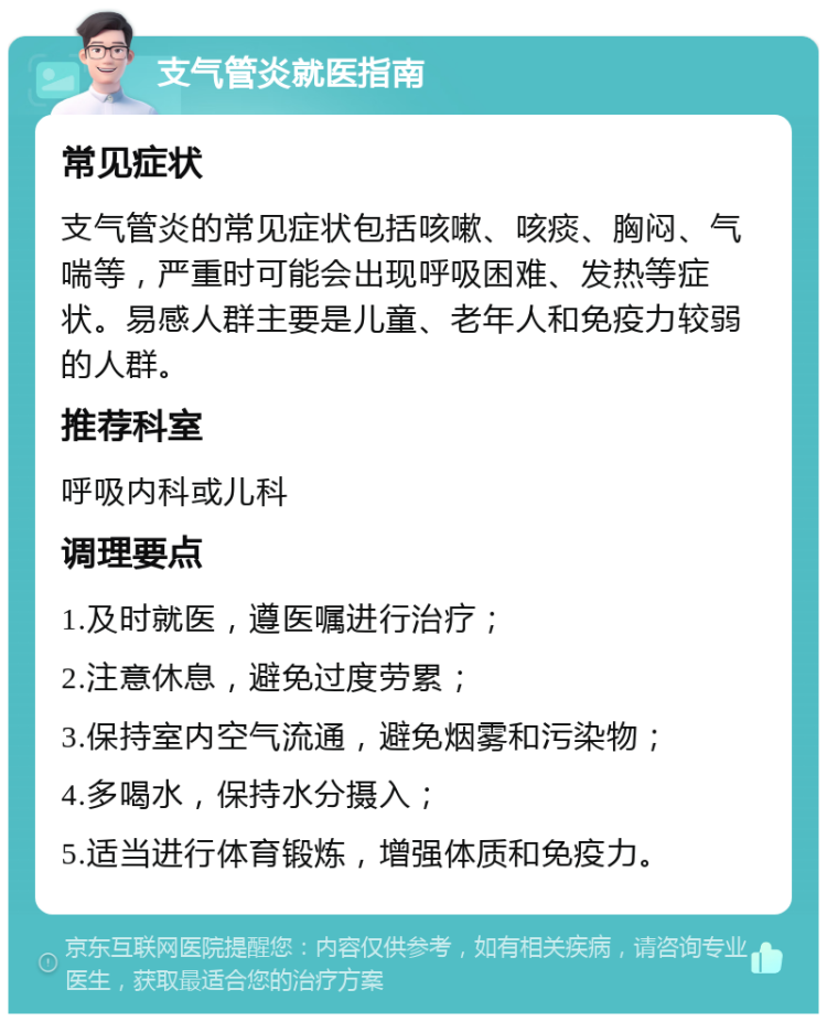 支气管炎就医指南 常见症状 支气管炎的常见症状包括咳嗽、咳痰、胸闷、气喘等，严重时可能会出现呼吸困难、发热等症状。易感人群主要是儿童、老年人和免疫力较弱的人群。 推荐科室 呼吸内科或儿科 调理要点 1.及时就医，遵医嘱进行治疗； 2.注意休息，避免过度劳累； 3.保持室内空气流通，避免烟雾和污染物； 4.多喝水，保持水分摄入； 5.适当进行体育锻炼，增强体质和免疫力。