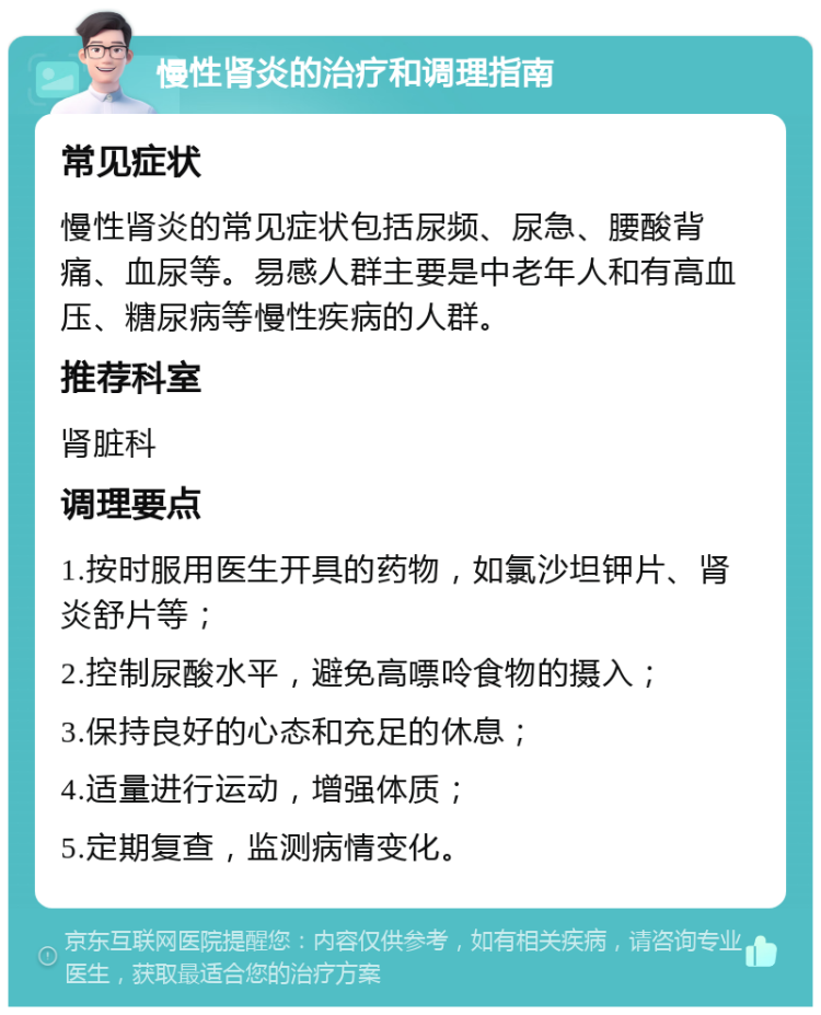 慢性肾炎的治疗和调理指南 常见症状 慢性肾炎的常见症状包括尿频、尿急、腰酸背痛、血尿等。易感人群主要是中老年人和有高血压、糖尿病等慢性疾病的人群。 推荐科室 肾脏科 调理要点 1.按时服用医生开具的药物，如氯沙坦钾片、肾炎舒片等； 2.控制尿酸水平，避免高嘌呤食物的摄入； 3.保持良好的心态和充足的休息； 4.适量进行运动，增强体质； 5.定期复查，监测病情变化。