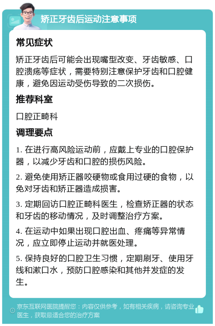 矫正牙齿后运动注意事项 常见症状 矫正牙齿后可能会出现嘴型改变、牙齿敏感、口腔溃疡等症状，需要特别注意保护牙齿和口腔健康，避免因运动受伤导致的二次损伤。 推荐科室 口腔正畸科 调理要点 1. 在进行高风险运动前，应戴上专业的口腔保护器，以减少牙齿和口腔的损伤风险。 2. 避免使用矫正器咬硬物或食用过硬的食物，以免对牙齿和矫正器造成损害。 3. 定期回访口腔正畸科医生，检查矫正器的状态和牙齿的移动情况，及时调整治疗方案。 4. 在运动中如果出现口腔出血、疼痛等异常情况，应立即停止运动并就医处理。 5. 保持良好的口腔卫生习惯，定期刷牙、使用牙线和漱口水，预防口腔感染和其他并发症的发生。