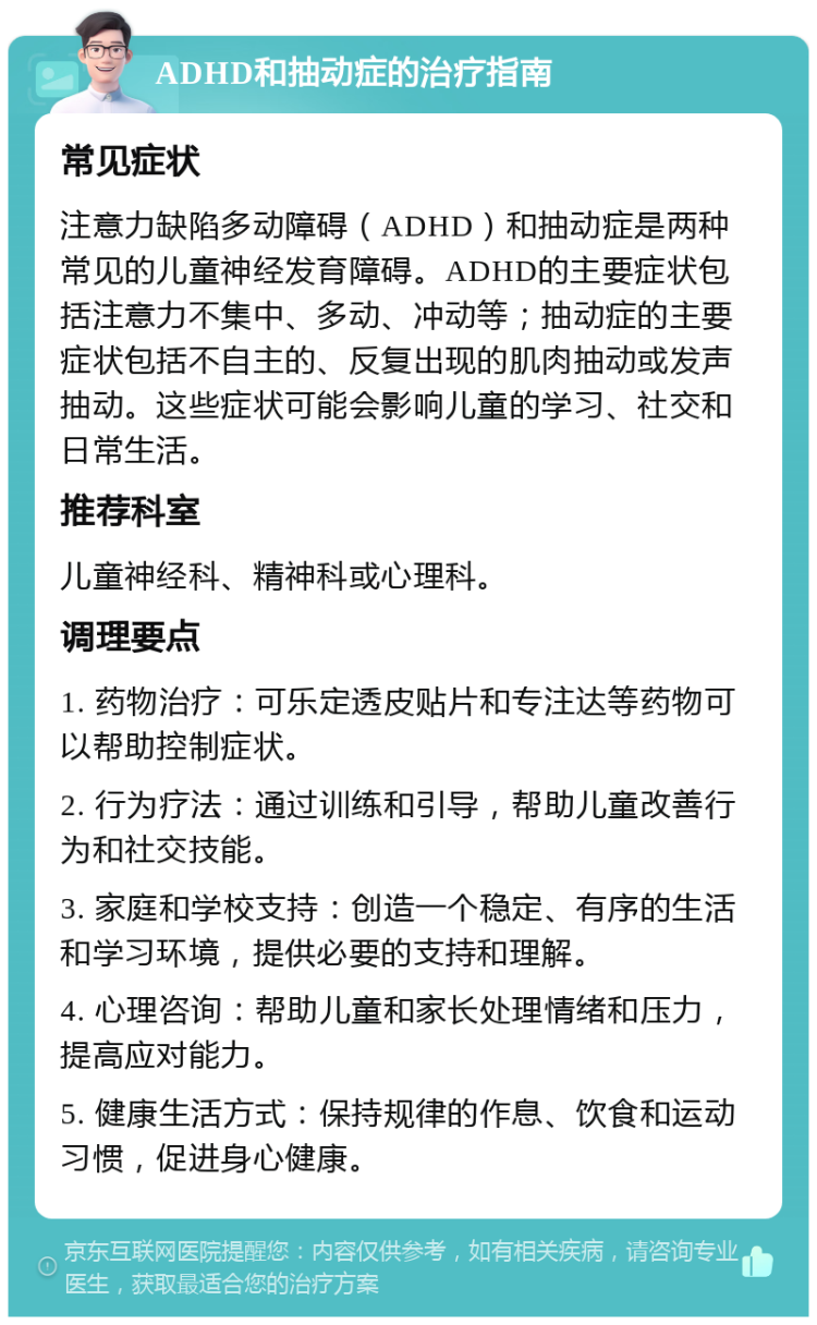 ADHD和抽动症的治疗指南 常见症状 注意力缺陷多动障碍（ADHD）和抽动症是两种常见的儿童神经发育障碍。ADHD的主要症状包括注意力不集中、多动、冲动等；抽动症的主要症状包括不自主的、反复出现的肌肉抽动或发声抽动。这些症状可能会影响儿童的学习、社交和日常生活。 推荐科室 儿童神经科、精神科或心理科。 调理要点 1. 药物治疗：可乐定透皮贴片和专注达等药物可以帮助控制症状。 2. 行为疗法：通过训练和引导，帮助儿童改善行为和社交技能。 3. 家庭和学校支持：创造一个稳定、有序的生活和学习环境，提供必要的支持和理解。 4. 心理咨询：帮助儿童和家长处理情绪和压力，提高应对能力。 5. 健康生活方式：保持规律的作息、饮食和运动习惯，促进身心健康。