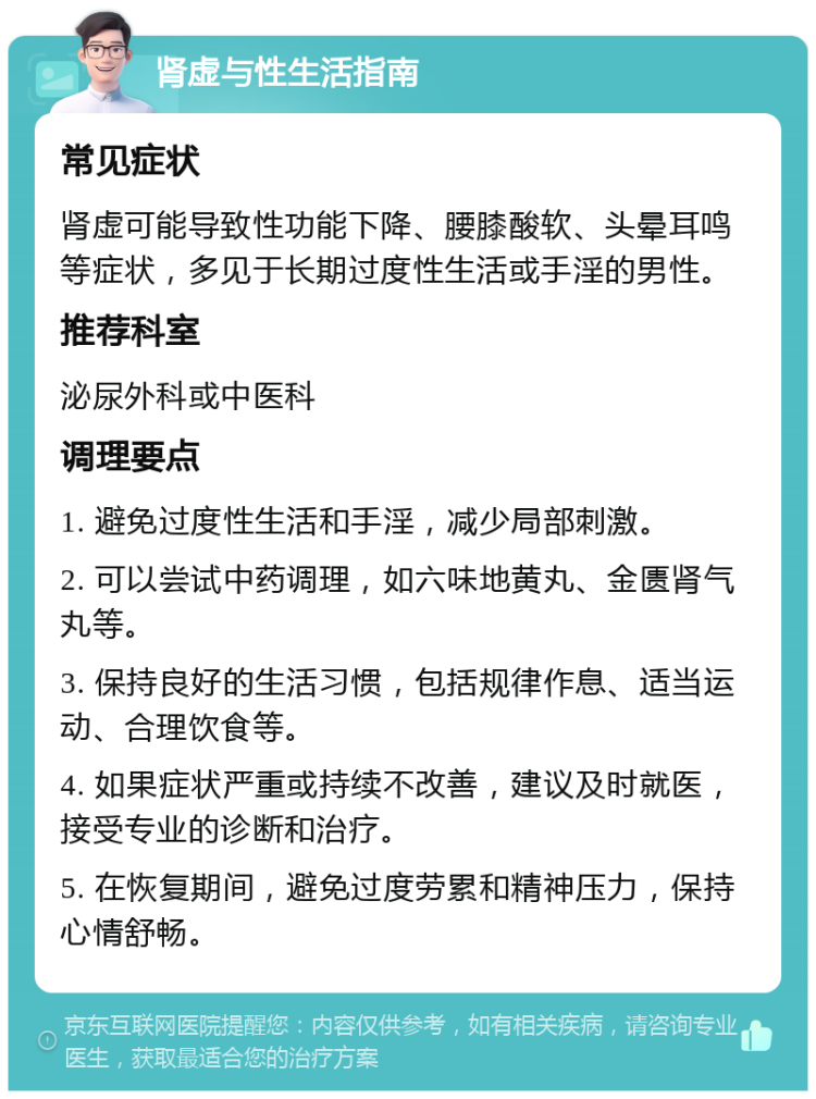 肾虚与性生活指南 常见症状 肾虚可能导致性功能下降、腰膝酸软、头晕耳鸣等症状，多见于长期过度性生活或手淫的男性。 推荐科室 泌尿外科或中医科 调理要点 1. 避免过度性生活和手淫，减少局部刺激。 2. 可以尝试中药调理，如六味地黄丸、金匮肾气丸等。 3. 保持良好的生活习惯，包括规律作息、适当运动、合理饮食等。 4. 如果症状严重或持续不改善，建议及时就医，接受专业的诊断和治疗。 5. 在恢复期间，避免过度劳累和精神压力，保持心情舒畅。