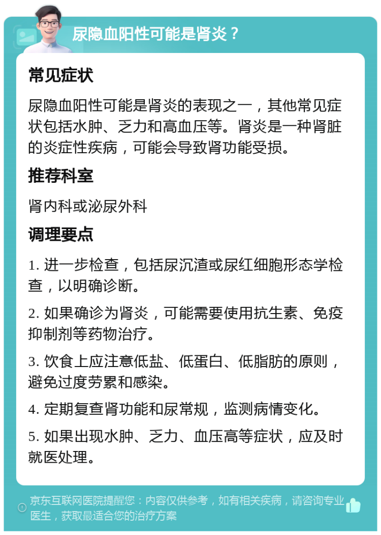 尿隐血阳性可能是肾炎？ 常见症状 尿隐血阳性可能是肾炎的表现之一，其他常见症状包括水肿、乏力和高血压等。肾炎是一种肾脏的炎症性疾病，可能会导致肾功能受损。 推荐科室 肾内科或泌尿外科 调理要点 1. 进一步检查，包括尿沉渣或尿红细胞形态学检查，以明确诊断。 2. 如果确诊为肾炎，可能需要使用抗生素、免疫抑制剂等药物治疗。 3. 饮食上应注意低盐、低蛋白、低脂肪的原则，避免过度劳累和感染。 4. 定期复查肾功能和尿常规，监测病情变化。 5. 如果出现水肿、乏力、血压高等症状，应及时就医处理。