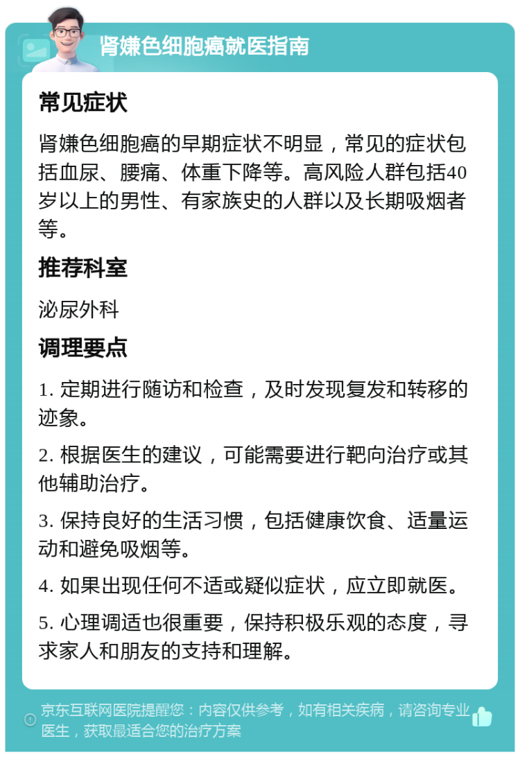 肾嫌色细胞癌就医指南 常见症状 肾嫌色细胞癌的早期症状不明显，常见的症状包括血尿、腰痛、体重下降等。高风险人群包括40岁以上的男性、有家族史的人群以及长期吸烟者等。 推荐科室 泌尿外科 调理要点 1. 定期进行随访和检查，及时发现复发和转移的迹象。 2. 根据医生的建议，可能需要进行靶向治疗或其他辅助治疗。 3. 保持良好的生活习惯，包括健康饮食、适量运动和避免吸烟等。 4. 如果出现任何不适或疑似症状，应立即就医。 5. 心理调适也很重要，保持积极乐观的态度，寻求家人和朋友的支持和理解。