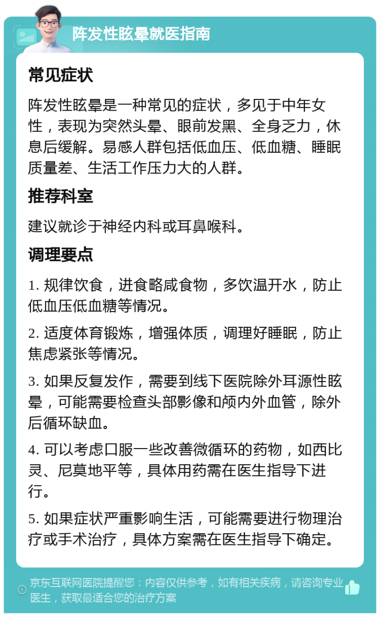 阵发性眩晕就医指南 常见症状 阵发性眩晕是一种常见的症状，多见于中年女性，表现为突然头晕、眼前发黑、全身乏力，休息后缓解。易感人群包括低血压、低血糖、睡眠质量差、生活工作压力大的人群。 推荐科室 建议就诊于神经内科或耳鼻喉科。 调理要点 1. 规律饮食，进食略咸食物，多饮温开水，防止低血压低血糖等情况。 2. 适度体育锻炼，增强体质，调理好睡眠，防止焦虑紧张等情况。 3. 如果反复发作，需要到线下医院除外耳源性眩晕，可能需要检查头部影像和颅内外血管，除外后循环缺血。 4. 可以考虑口服一些改善微循环的药物，如西比灵、尼莫地平等，具体用药需在医生指导下进行。 5. 如果症状严重影响生活，可能需要进行物理治疗或手术治疗，具体方案需在医生指导下确定。