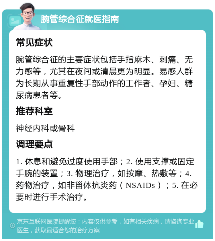 腕管综合征就医指南 常见症状 腕管综合征的主要症状包括手指麻木、刺痛、无力感等，尤其在夜间或清晨更为明显。易感人群为长期从事重复性手部动作的工作者、孕妇、糖尿病患者等。 推荐科室 神经内科或骨科 调理要点 1. 休息和避免过度使用手部；2. 使用支撑或固定手腕的装置；3. 物理治疗，如按摩、热敷等；4. 药物治疗，如非甾体抗炎药（NSAIDs）；5. 在必要时进行手术治疗。