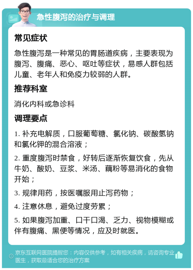 急性腹泻的治疗与调理 常见症状 急性腹泻是一种常见的胃肠道疾病，主要表现为腹泻、腹痛、恶心、呕吐等症状，易感人群包括儿童、老年人和免疫力较弱的人群。 推荐科室 消化内科或急诊科 调理要点 1. 补充电解质，口服葡萄糖、氯化钠、碳酸氢钠和氯化钾的混合溶液； 2. 重度腹泻时禁食，好转后逐渐恢复饮食，先从牛奶、酸奶、豆浆、米汤、藕粉等易消化的食物开始； 3. 规律用药，按医嘱服用止泻药物； 4. 注意休息，避免过度劳累； 5. 如果腹泻加重、口干口渴、乏力、视物模糊或伴有腹痛、黑便等情况，应及时就医。