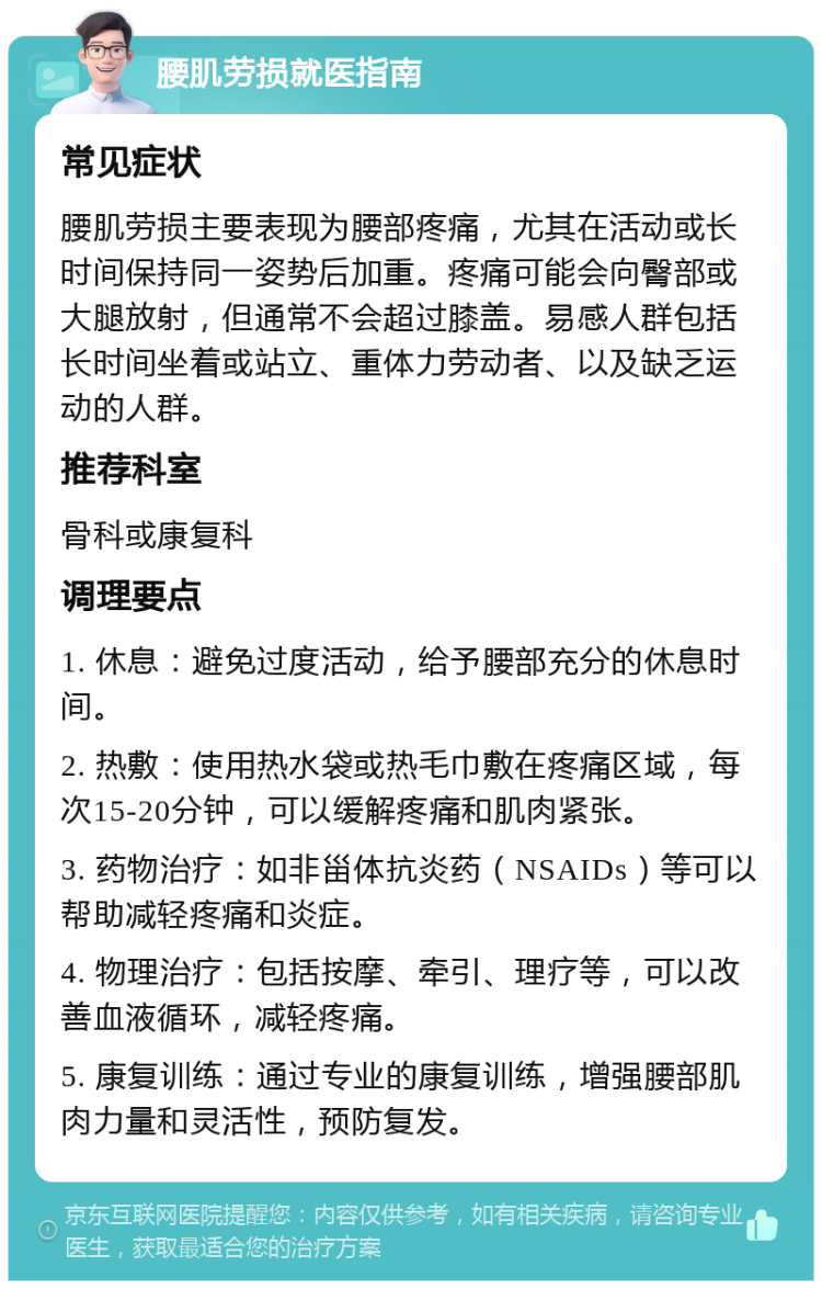 腰肌劳损就医指南 常见症状 腰肌劳损主要表现为腰部疼痛，尤其在活动或长时间保持同一姿势后加重。疼痛可能会向臀部或大腿放射，但通常不会超过膝盖。易感人群包括长时间坐着或站立、重体力劳动者、以及缺乏运动的人群。 推荐科室 骨科或康复科 调理要点 1. 休息：避免过度活动，给予腰部充分的休息时间。 2. 热敷：使用热水袋或热毛巾敷在疼痛区域，每次15-20分钟，可以缓解疼痛和肌肉紧张。 3. 药物治疗：如非甾体抗炎药（NSAIDs）等可以帮助减轻疼痛和炎症。 4. 物理治疗：包括按摩、牵引、理疗等，可以改善血液循环，减轻疼痛。 5. 康复训练：通过专业的康复训练，增强腰部肌肉力量和灵活性，预防复发。