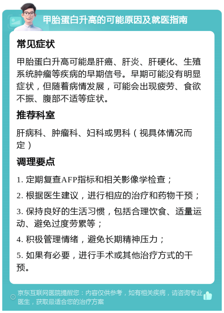 甲胎蛋白升高的可能原因及就医指南 常见症状 甲胎蛋白升高可能是肝癌、肝炎、肝硬化、生殖系统肿瘤等疾病的早期信号。早期可能没有明显症状，但随着病情发展，可能会出现疲劳、食欲不振、腹部不适等症状。 推荐科室 肝病科、肿瘤科、妇科或男科（视具体情况而定） 调理要点 1. 定期复查AFP指标和相关影像学检查； 2. 根据医生建议，进行相应的治疗和药物干预； 3. 保持良好的生活习惯，包括合理饮食、适量运动、避免过度劳累等； 4. 积极管理情绪，避免长期精神压力； 5. 如果有必要，进行手术或其他治疗方式的干预。