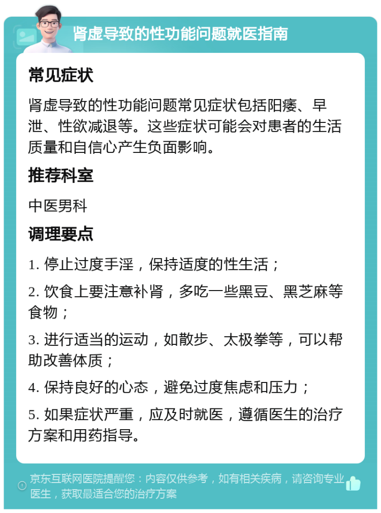 肾虚导致的性功能问题就医指南 常见症状 肾虚导致的性功能问题常见症状包括阳痿、早泄、性欲减退等。这些症状可能会对患者的生活质量和自信心产生负面影响。 推荐科室 中医男科 调理要点 1. 停止过度手淫，保持适度的性生活； 2. 饮食上要注意补肾，多吃一些黑豆、黑芝麻等食物； 3. 进行适当的运动，如散步、太极拳等，可以帮助改善体质； 4. 保持良好的心态，避免过度焦虑和压力； 5. 如果症状严重，应及时就医，遵循医生的治疗方案和用药指导。