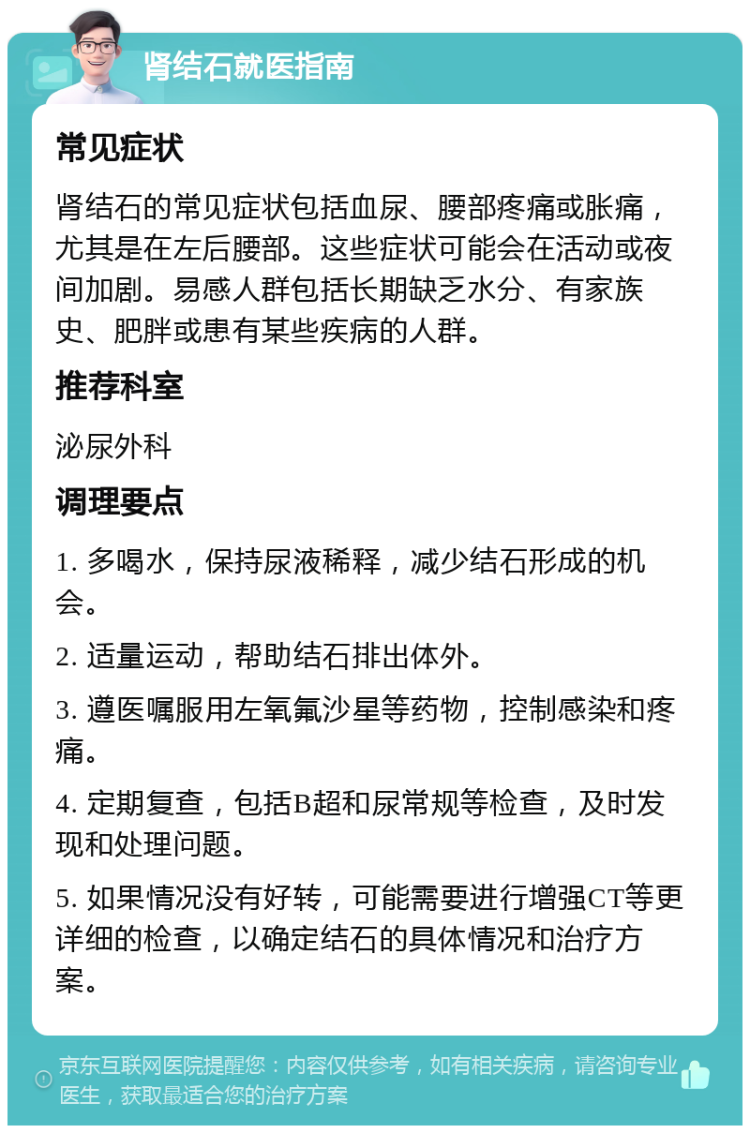 肾结石就医指南 常见症状 肾结石的常见症状包括血尿、腰部疼痛或胀痛，尤其是在左后腰部。这些症状可能会在活动或夜间加剧。易感人群包括长期缺乏水分、有家族史、肥胖或患有某些疾病的人群。 推荐科室 泌尿外科 调理要点 1. 多喝水，保持尿液稀释，减少结石形成的机会。 2. 适量运动，帮助结石排出体外。 3. 遵医嘱服用左氧氟沙星等药物，控制感染和疼痛。 4. 定期复查，包括B超和尿常规等检查，及时发现和处理问题。 5. 如果情况没有好转，可能需要进行增强CT等更详细的检查，以确定结石的具体情况和治疗方案。