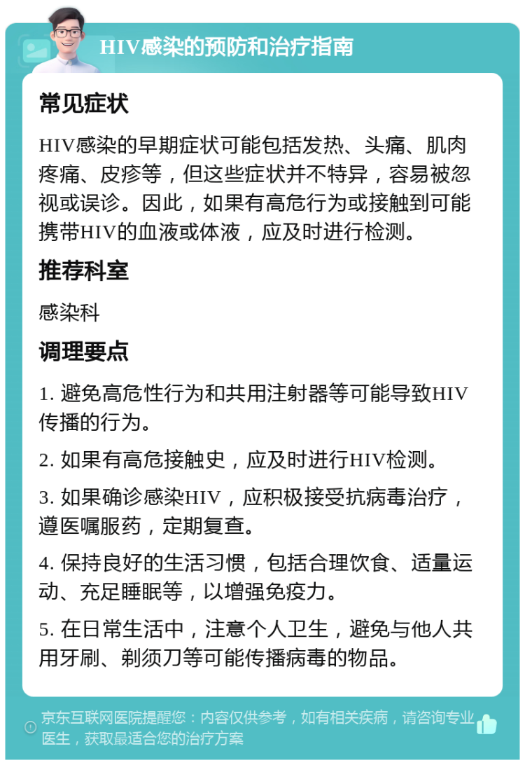 HIV感染的预防和治疗指南 常见症状 HIV感染的早期症状可能包括发热、头痛、肌肉疼痛、皮疹等，但这些症状并不特异，容易被忽视或误诊。因此，如果有高危行为或接触到可能携带HIV的血液或体液，应及时进行检测。 推荐科室 感染科 调理要点 1. 避免高危性行为和共用注射器等可能导致HIV传播的行为。 2. 如果有高危接触史，应及时进行HIV检测。 3. 如果确诊感染HIV，应积极接受抗病毒治疗，遵医嘱服药，定期复查。 4. 保持良好的生活习惯，包括合理饮食、适量运动、充足睡眠等，以增强免疫力。 5. 在日常生活中，注意个人卫生，避免与他人共用牙刷、剃须刀等可能传播病毒的物品。