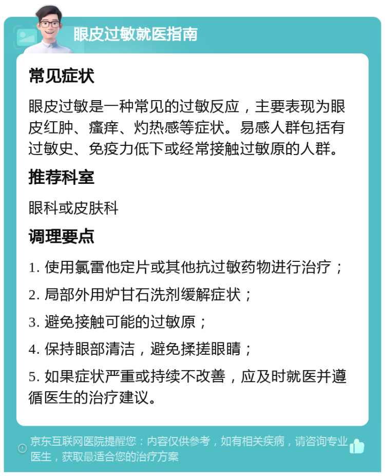 眼皮过敏就医指南 常见症状 眼皮过敏是一种常见的过敏反应，主要表现为眼皮红肿、瘙痒、灼热感等症状。易感人群包括有过敏史、免疫力低下或经常接触过敏原的人群。 推荐科室 眼科或皮肤科 调理要点 1. 使用氯雷他定片或其他抗过敏药物进行治疗； 2. 局部外用炉甘石洗剂缓解症状； 3. 避免接触可能的过敏原； 4. 保持眼部清洁，避免揉搓眼睛； 5. 如果症状严重或持续不改善，应及时就医并遵循医生的治疗建议。