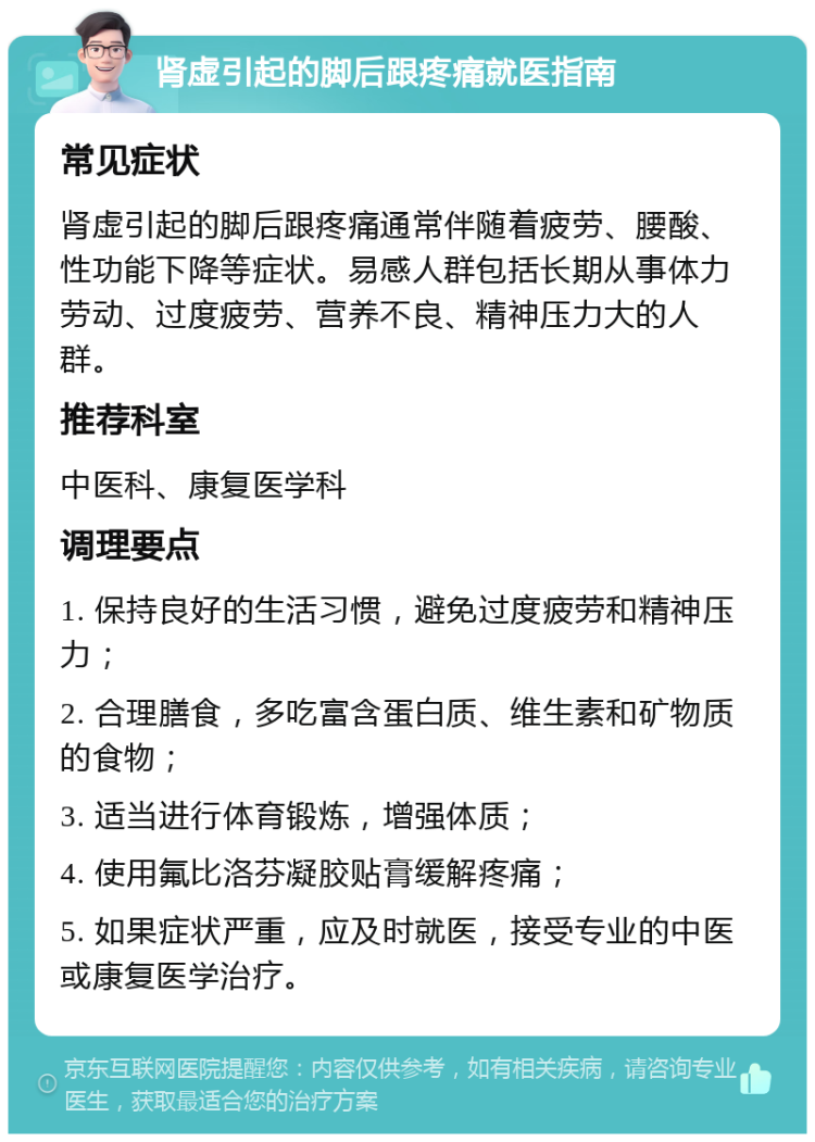 肾虚引起的脚后跟疼痛就医指南 常见症状 肾虚引起的脚后跟疼痛通常伴随着疲劳、腰酸、性功能下降等症状。易感人群包括长期从事体力劳动、过度疲劳、营养不良、精神压力大的人群。 推荐科室 中医科、康复医学科 调理要点 1. 保持良好的生活习惯，避免过度疲劳和精神压力； 2. 合理膳食，多吃富含蛋白质、维生素和矿物质的食物； 3. 适当进行体育锻炼，增强体质； 4. 使用氟比洛芬凝胶贴膏缓解疼痛； 5. 如果症状严重，应及时就医，接受专业的中医或康复医学治疗。