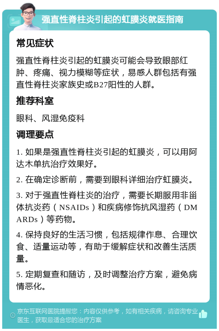 强直性脊柱炎引起的虹膜炎就医指南 常见症状 强直性脊柱炎引起的虹膜炎可能会导致眼部红肿、疼痛、视力模糊等症状，易感人群包括有强直性脊柱炎家族史或B27阳性的人群。 推荐科室 眼科、风湿免疫科 调理要点 1. 如果是强直性脊柱炎引起的虹膜炎，可以用阿达木单抗治疗效果好。 2. 在确定诊断前，需要到眼科详细治疗虹膜炎。 3. 对于强直性脊柱炎的治疗，需要长期服用非甾体抗炎药（NSAIDs）和疾病修饰抗风湿药（DMARDs）等药物。 4. 保持良好的生活习惯，包括规律作息、合理饮食、适量运动等，有助于缓解症状和改善生活质量。 5. 定期复查和随访，及时调整治疗方案，避免病情恶化。