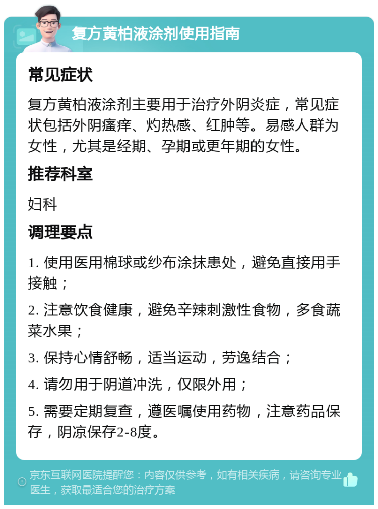 复方黄柏液涂剂使用指南 常见症状 复方黄柏液涂剂主要用于治疗外阴炎症，常见症状包括外阴瘙痒、灼热感、红肿等。易感人群为女性，尤其是经期、孕期或更年期的女性。 推荐科室 妇科 调理要点 1. 使用医用棉球或纱布涂抹患处，避免直接用手接触； 2. 注意饮食健康，避免辛辣刺激性食物，多食蔬菜水果； 3. 保持心情舒畅，适当运动，劳逸结合； 4. 请勿用于阴道冲洗，仅限外用； 5. 需要定期复查，遵医嘱使用药物，注意药品保存，阴凉保存2-8度。