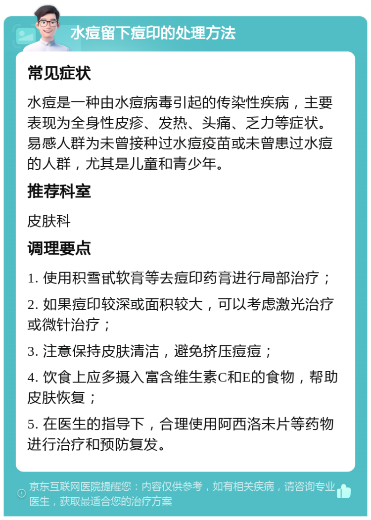 水痘留下痘印的处理方法 常见症状 水痘是一种由水痘病毒引起的传染性疾病，主要表现为全身性皮疹、发热、头痛、乏力等症状。易感人群为未曾接种过水痘疫苗或未曾患过水痘的人群，尤其是儿童和青少年。 推荐科室 皮肤科 调理要点 1. 使用积雪甙软膏等去痘印药膏进行局部治疗； 2. 如果痘印较深或面积较大，可以考虑激光治疗或微针治疗； 3. 注意保持皮肤清洁，避免挤压痘痘； 4. 饮食上应多摄入富含维生素C和E的食物，帮助皮肤恢复； 5. 在医生的指导下，合理使用阿西洛未片等药物进行治疗和预防复发。