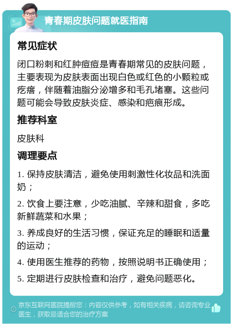 青春期皮肤问题就医指南 常见症状 闭口粉刺和红肿痘痘是青春期常见的皮肤问题，主要表现为皮肤表面出现白色或红色的小颗粒或疙瘩，伴随着油脂分泌增多和毛孔堵塞。这些问题可能会导致皮肤炎症、感染和疤痕形成。 推荐科室 皮肤科 调理要点 1. 保持皮肤清洁，避免使用刺激性化妆品和洗面奶； 2. 饮食上要注意，少吃油腻、辛辣和甜食，多吃新鲜蔬菜和水果； 3. 养成良好的生活习惯，保证充足的睡眠和适量的运动； 4. 使用医生推荐的药物，按照说明书正确使用； 5. 定期进行皮肤检查和治疗，避免问题恶化。