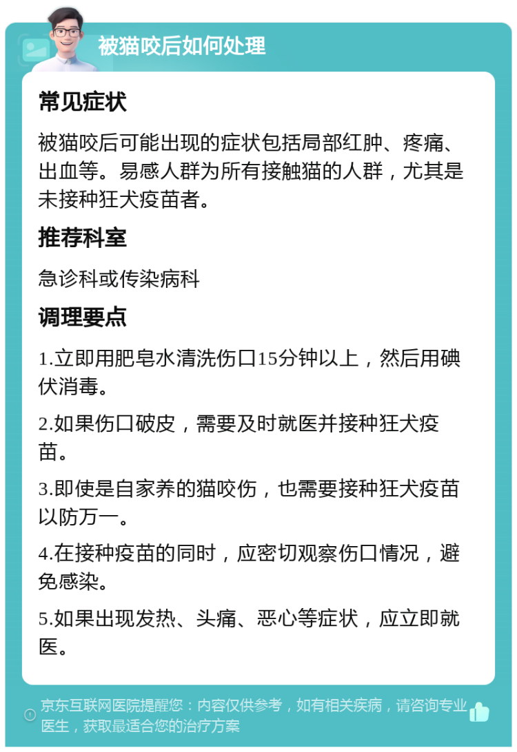 被猫咬后如何处理 常见症状 被猫咬后可能出现的症状包括局部红肿、疼痛、出血等。易感人群为所有接触猫的人群，尤其是未接种狂犬疫苗者。 推荐科室 急诊科或传染病科 调理要点 1.立即用肥皂水清洗伤口15分钟以上，然后用碘伏消毒。 2.如果伤口破皮，需要及时就医并接种狂犬疫苗。 3.即使是自家养的猫咬伤，也需要接种狂犬疫苗以防万一。 4.在接种疫苗的同时，应密切观察伤口情况，避免感染。 5.如果出现发热、头痛、恶心等症状，应立即就医。