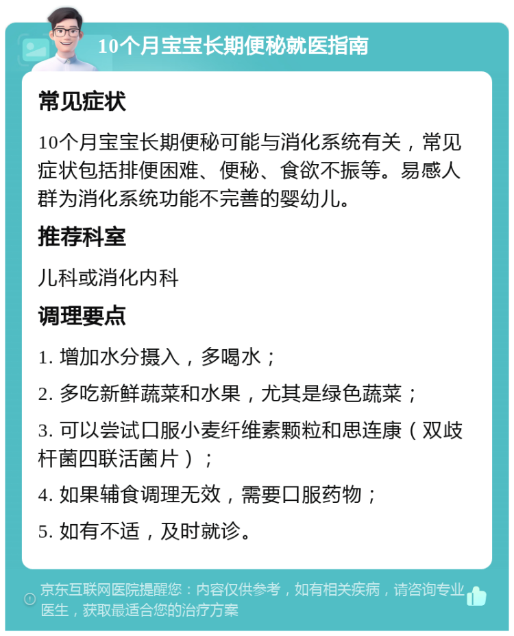 10个月宝宝长期便秘就医指南 常见症状 10个月宝宝长期便秘可能与消化系统有关，常见症状包括排便困难、便秘、食欲不振等。易感人群为消化系统功能不完善的婴幼儿。 推荐科室 儿科或消化内科 调理要点 1. 增加水分摄入，多喝水； 2. 多吃新鲜蔬菜和水果，尤其是绿色蔬菜； 3. 可以尝试口服小麦纤维素颗粒和思连康（双歧杆菌四联活菌片）； 4. 如果辅食调理无效，需要口服药物； 5. 如有不适，及时就诊。