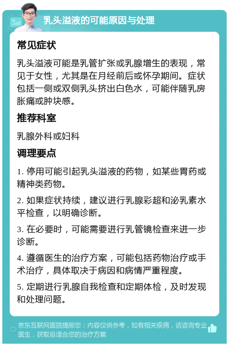 乳头溢液的可能原因与处理 常见症状 乳头溢液可能是乳管扩张或乳腺增生的表现，常见于女性，尤其是在月经前后或怀孕期间。症状包括一侧或双侧乳头挤出白色水，可能伴随乳房胀痛或肿块感。 推荐科室 乳腺外科或妇科 调理要点 1. 停用可能引起乳头溢液的药物，如某些胃药或精神类药物。 2. 如果症状持续，建议进行乳腺彩超和泌乳素水平检查，以明确诊断。 3. 在必要时，可能需要进行乳管镜检查来进一步诊断。 4. 遵循医生的治疗方案，可能包括药物治疗或手术治疗，具体取决于病因和病情严重程度。 5. 定期进行乳腺自我检查和定期体检，及时发现和处理问题。