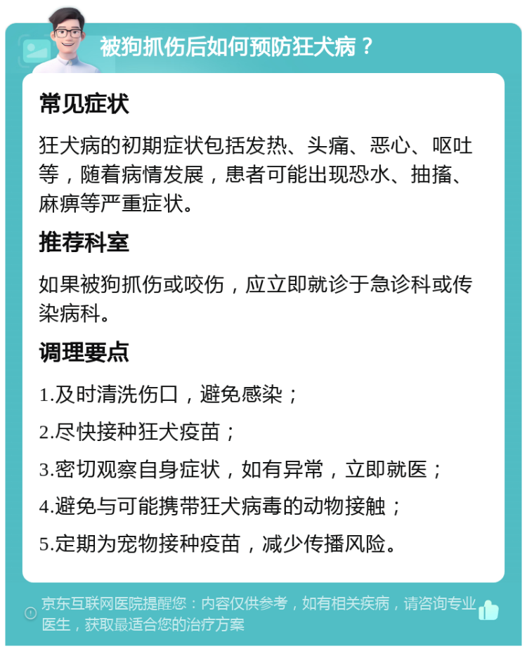 被狗抓伤后如何预防狂犬病？ 常见症状 狂犬病的初期症状包括发热、头痛、恶心、呕吐等，随着病情发展，患者可能出现恐水、抽搐、麻痹等严重症状。 推荐科室 如果被狗抓伤或咬伤，应立即就诊于急诊科或传染病科。 调理要点 1.及时清洗伤口，避免感染； 2.尽快接种狂犬疫苗； 3.密切观察自身症状，如有异常，立即就医； 4.避免与可能携带狂犬病毒的动物接触； 5.定期为宠物接种疫苗，减少传播风险。