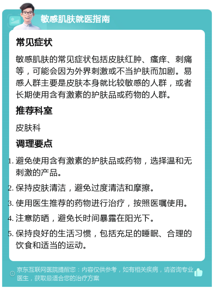 敏感肌肤就医指南 常见症状 敏感肌肤的常见症状包括皮肤红肿、瘙痒、刺痛等，可能会因为外界刺激或不当护肤而加剧。易感人群主要是皮肤本身就比较敏感的人群，或者长期使用含有激素的护肤品或药物的人群。 推荐科室 皮肤科 调理要点 避免使用含有激素的护肤品或药物，选择温和无刺激的产品。 保持皮肤清洁，避免过度清洁和摩擦。 使用医生推荐的药物进行治疗，按照医嘱使用。 注意防晒，避免长时间暴露在阳光下。 保持良好的生活习惯，包括充足的睡眠、合理的饮食和适当的运动。