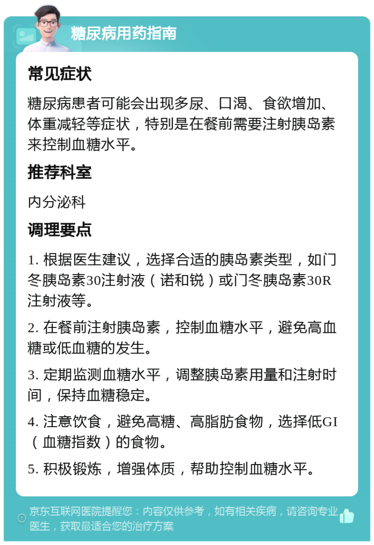 糖尿病用药指南 常见症状 糖尿病患者可能会出现多尿、口渴、食欲增加、体重减轻等症状，特别是在餐前需要注射胰岛素来控制血糖水平。 推荐科室 内分泌科 调理要点 1. 根据医生建议，选择合适的胰岛素类型，如门冬胰岛素30注射液（诺和锐）或门冬胰岛素30R注射液等。 2. 在餐前注射胰岛素，控制血糖水平，避免高血糖或低血糖的发生。 3. 定期监测血糖水平，调整胰岛素用量和注射时间，保持血糖稳定。 4. 注意饮食，避免高糖、高脂肪食物，选择低GI（血糖指数）的食物。 5. 积极锻炼，增强体质，帮助控制血糖水平。