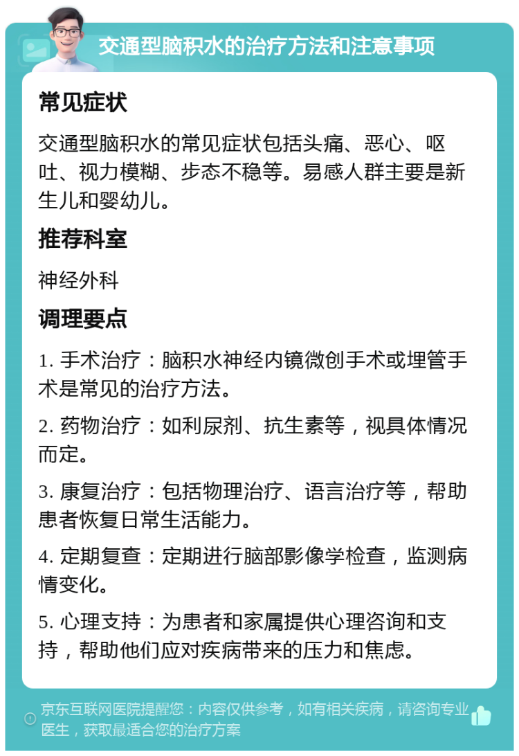 交通型脑积水的治疗方法和注意事项 常见症状 交通型脑积水的常见症状包括头痛、恶心、呕吐、视力模糊、步态不稳等。易感人群主要是新生儿和婴幼儿。 推荐科室 神经外科 调理要点 1. 手术治疗：脑积水神经内镜微创手术或埋管手术是常见的治疗方法。 2. 药物治疗：如利尿剂、抗生素等，视具体情况而定。 3. 康复治疗：包括物理治疗、语言治疗等，帮助患者恢复日常生活能力。 4. 定期复查：定期进行脑部影像学检查，监测病情变化。 5. 心理支持：为患者和家属提供心理咨询和支持，帮助他们应对疾病带来的压力和焦虑。