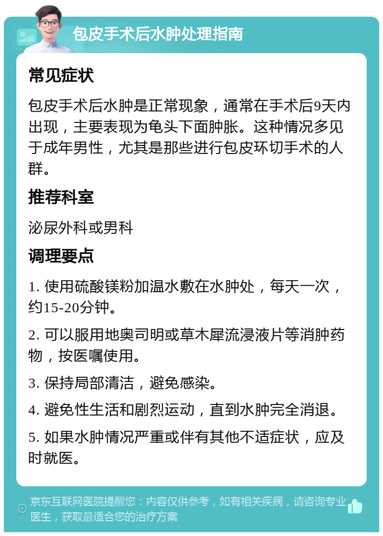 包皮手术后水肿处理指南 常见症状 包皮手术后水肿是正常现象，通常在手术后9天内出现，主要表现为龟头下面肿胀。这种情况多见于成年男性，尤其是那些进行包皮环切手术的人群。 推荐科室 泌尿外科或男科 调理要点 1. 使用硫酸镁粉加温水敷在水肿处，每天一次，约15-20分钟。 2. 可以服用地奥司明或草木犀流浸液片等消肿药物，按医嘱使用。 3. 保持局部清洁，避免感染。 4. 避免性生活和剧烈运动，直到水肿完全消退。 5. 如果水肿情况严重或伴有其他不适症状，应及时就医。