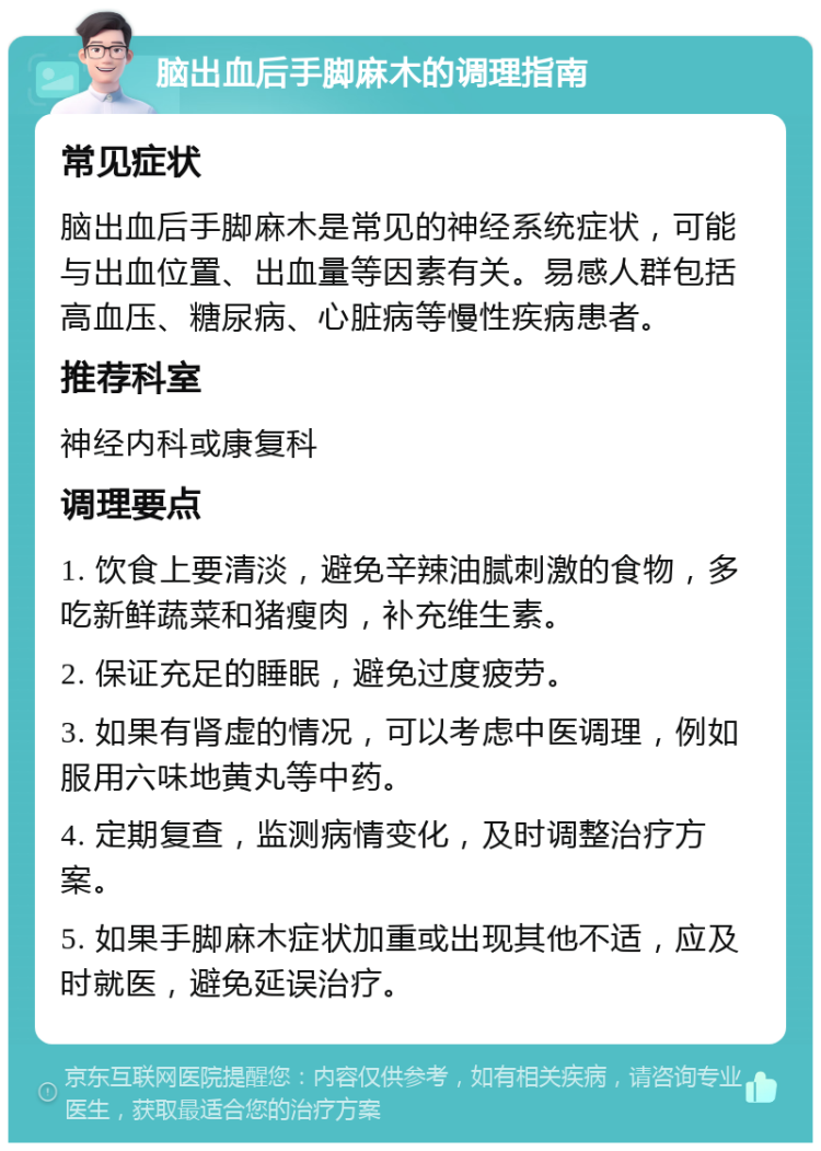 脑出血后手脚麻木的调理指南 常见症状 脑出血后手脚麻木是常见的神经系统症状，可能与出血位置、出血量等因素有关。易感人群包括高血压、糖尿病、心脏病等慢性疾病患者。 推荐科室 神经内科或康复科 调理要点 1. 饮食上要清淡，避免辛辣油腻刺激的食物，多吃新鲜蔬菜和猪瘦肉，补充维生素。 2. 保证充足的睡眠，避免过度疲劳。 3. 如果有肾虚的情况，可以考虑中医调理，例如服用六味地黄丸等中药。 4. 定期复查，监测病情变化，及时调整治疗方案。 5. 如果手脚麻木症状加重或出现其他不适，应及时就医，避免延误治疗。