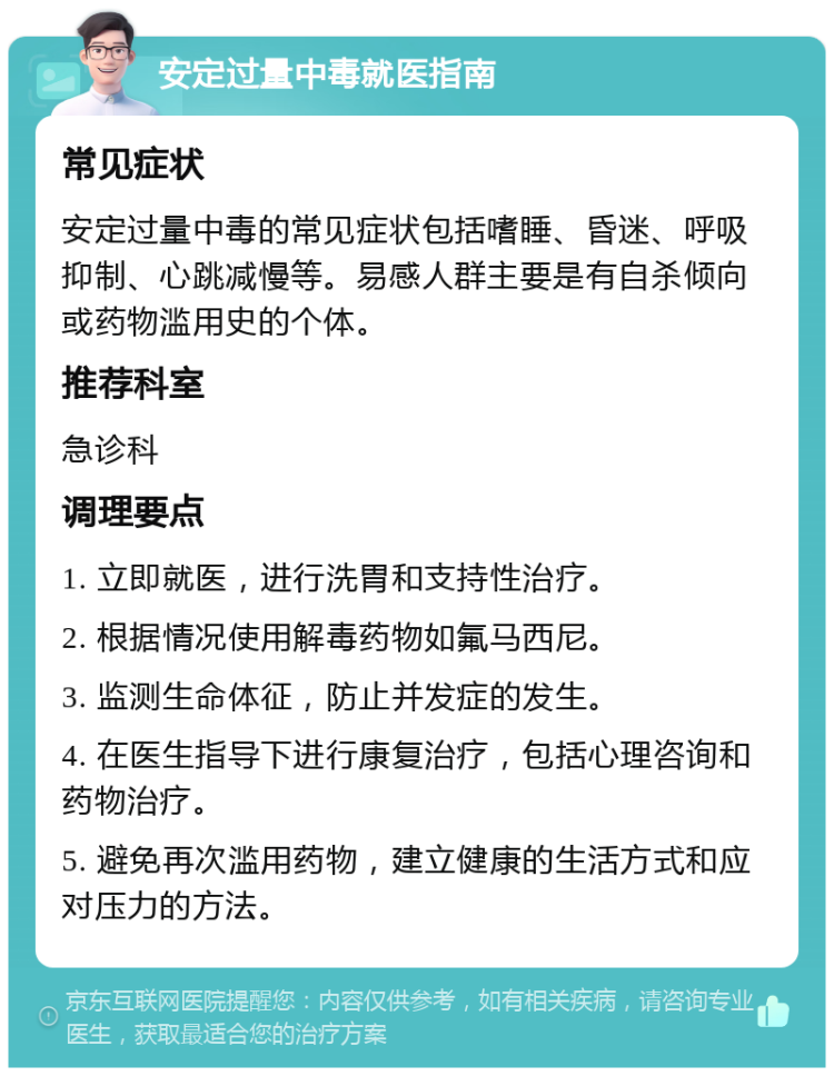 安定过量中毒就医指南 常见症状 安定过量中毒的常见症状包括嗜睡、昏迷、呼吸抑制、心跳减慢等。易感人群主要是有自杀倾向或药物滥用史的个体。 推荐科室 急诊科 调理要点 1. 立即就医，进行洗胃和支持性治疗。 2. 根据情况使用解毒药物如氟马西尼。 3. 监测生命体征，防止并发症的发生。 4. 在医生指导下进行康复治疗，包括心理咨询和药物治疗。 5. 避免再次滥用药物，建立健康的生活方式和应对压力的方法。