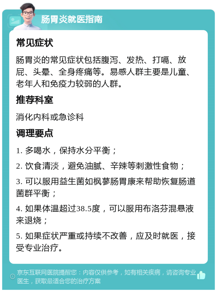 肠胃炎就医指南 常见症状 肠胃炎的常见症状包括腹泻、发热、打嗝、放屁、头晕、全身疼痛等。易感人群主要是儿童、老年人和免疫力较弱的人群。 推荐科室 消化内科或急诊科 调理要点 1. 多喝水，保持水分平衡； 2. 饮食清淡，避免油腻、辛辣等刺激性食物； 3. 可以服用益生菌如枫蓼肠胃康来帮助恢复肠道菌群平衡； 4. 如果体温超过38.5度，可以服用布洛芬混悬液来退烧； 5. 如果症状严重或持续不改善，应及时就医，接受专业治疗。