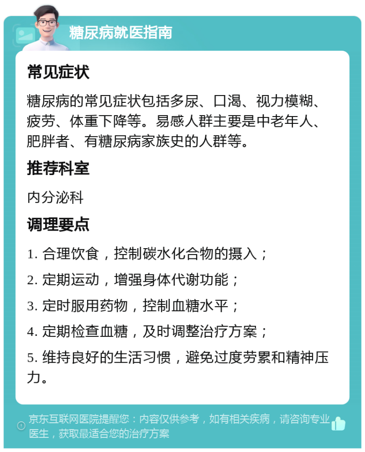 糖尿病就医指南 常见症状 糖尿病的常见症状包括多尿、口渴、视力模糊、疲劳、体重下降等。易感人群主要是中老年人、肥胖者、有糖尿病家族史的人群等。 推荐科室 内分泌科 调理要点 1. 合理饮食，控制碳水化合物的摄入； 2. 定期运动，增强身体代谢功能； 3. 定时服用药物，控制血糖水平； 4. 定期检查血糖，及时调整治疗方案； 5. 维持良好的生活习惯，避免过度劳累和精神压力。