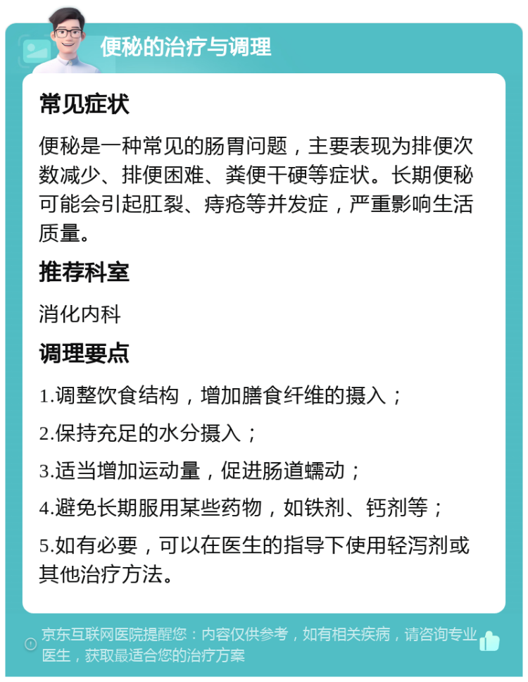 便秘的治疗与调理 常见症状 便秘是一种常见的肠胃问题，主要表现为排便次数减少、排便困难、粪便干硬等症状。长期便秘可能会引起肛裂、痔疮等并发症，严重影响生活质量。 推荐科室 消化内科 调理要点 1.调整饮食结构，增加膳食纤维的摄入； 2.保持充足的水分摄入； 3.适当增加运动量，促进肠道蠕动； 4.避免长期服用某些药物，如铁剂、钙剂等； 5.如有必要，可以在医生的指导下使用轻泻剂或其他治疗方法。