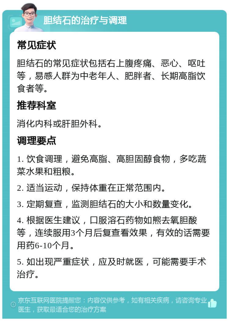 胆结石的治疗与调理 常见症状 胆结石的常见症状包括右上腹疼痛、恶心、呕吐等，易感人群为中老年人、肥胖者、长期高脂饮食者等。 推荐科室 消化内科或肝胆外科。 调理要点 1. 饮食调理，避免高脂、高胆固醇食物，多吃蔬菜水果和粗粮。 2. 适当运动，保持体重在正常范围内。 3. 定期复查，监测胆结石的大小和数量变化。 4. 根据医生建议，口服溶石药物如熊去氧胆酸等，连续服用3个月后复查看效果，有效的话需要用药6-10个月。 5. 如出现严重症状，应及时就医，可能需要手术治疗。