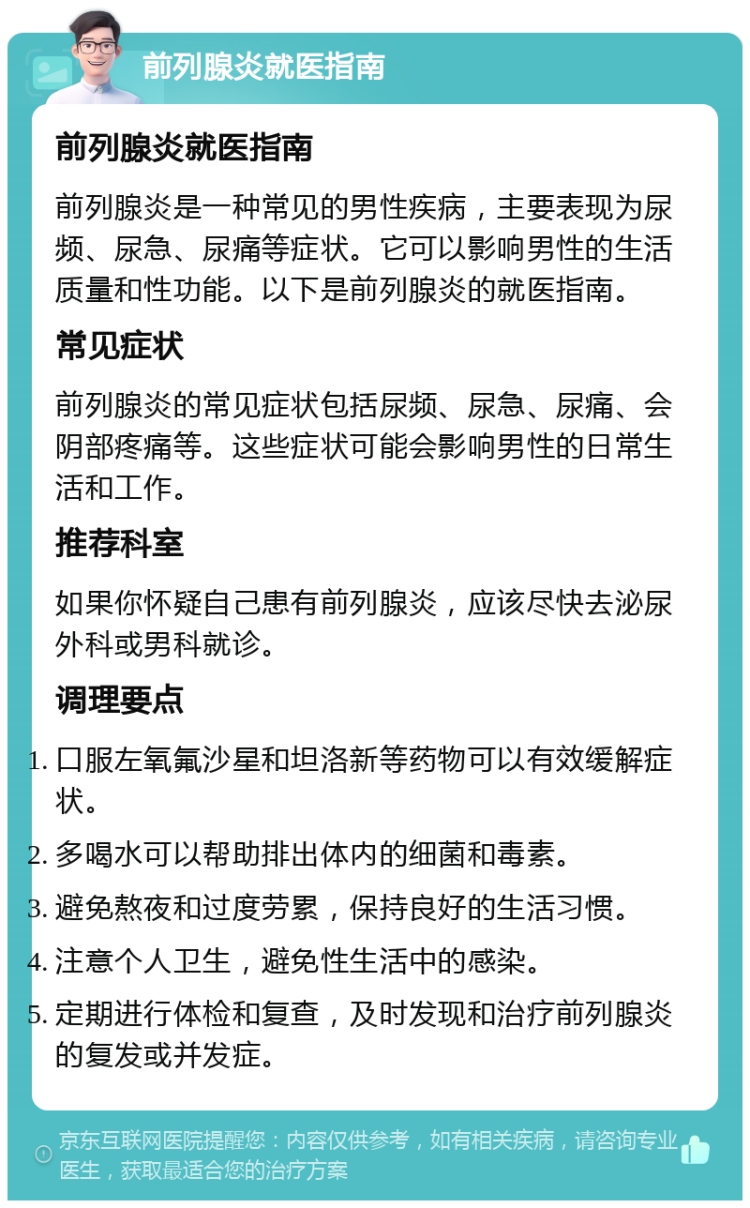 前列腺炎就医指南 前列腺炎就医指南 前列腺炎是一种常见的男性疾病，主要表现为尿频、尿急、尿痛等症状。它可以影响男性的生活质量和性功能。以下是前列腺炎的就医指南。 常见症状 前列腺炎的常见症状包括尿频、尿急、尿痛、会阴部疼痛等。这些症状可能会影响男性的日常生活和工作。 推荐科室 如果你怀疑自己患有前列腺炎，应该尽快去泌尿外科或男科就诊。 调理要点 口服左氧氟沙星和坦洛新等药物可以有效缓解症状。 多喝水可以帮助排出体内的细菌和毒素。 避免熬夜和过度劳累，保持良好的生活习惯。 注意个人卫生，避免性生活中的感染。 定期进行体检和复查，及时发现和治疗前列腺炎的复发或并发症。