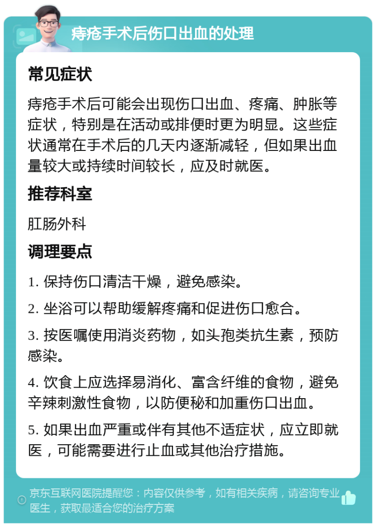 痔疮手术后伤口出血的处理 常见症状 痔疮手术后可能会出现伤口出血、疼痛、肿胀等症状，特别是在活动或排便时更为明显。这些症状通常在手术后的几天内逐渐减轻，但如果出血量较大或持续时间较长，应及时就医。 推荐科室 肛肠外科 调理要点 1. 保持伤口清洁干燥，避免感染。 2. 坐浴可以帮助缓解疼痛和促进伤口愈合。 3. 按医嘱使用消炎药物，如头孢类抗生素，预防感染。 4. 饮食上应选择易消化、富含纤维的食物，避免辛辣刺激性食物，以防便秘和加重伤口出血。 5. 如果出血严重或伴有其他不适症状，应立即就医，可能需要进行止血或其他治疗措施。