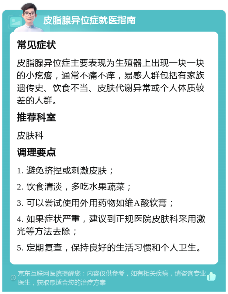 皮脂腺异位症就医指南 常见症状 皮脂腺异位症主要表现为生殖器上出现一块一块的小疙瘩，通常不痛不痒，易感人群包括有家族遗传史、饮食不当、皮肤代谢异常或个人体质较差的人群。 推荐科室 皮肤科 调理要点 1. 避免挤捏或刺激皮肤； 2. 饮食清淡，多吃水果蔬菜； 3. 可以尝试使用外用药物如维A酸软膏； 4. 如果症状严重，建议到正规医院皮肤科采用激光等方法去除； 5. 定期复查，保持良好的生活习惯和个人卫生。