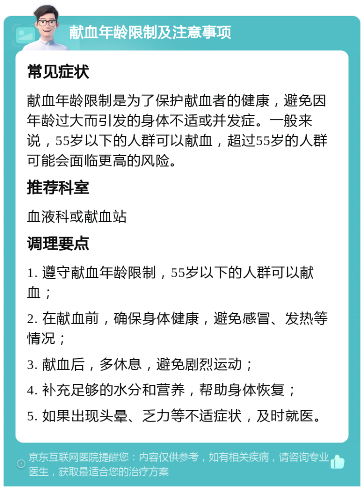 献血年龄限制及注意事项 常见症状 献血年龄限制是为了保护献血者的健康，避免因年龄过大而引发的身体不适或并发症。一般来说，55岁以下的人群可以献血，超过55岁的人群可能会面临更高的风险。 推荐科室 血液科或献血站 调理要点 1. 遵守献血年龄限制，55岁以下的人群可以献血； 2. 在献血前，确保身体健康，避免感冒、发热等情况； 3. 献血后，多休息，避免剧烈运动； 4. 补充足够的水分和营养，帮助身体恢复； 5. 如果出现头晕、乏力等不适症状，及时就医。