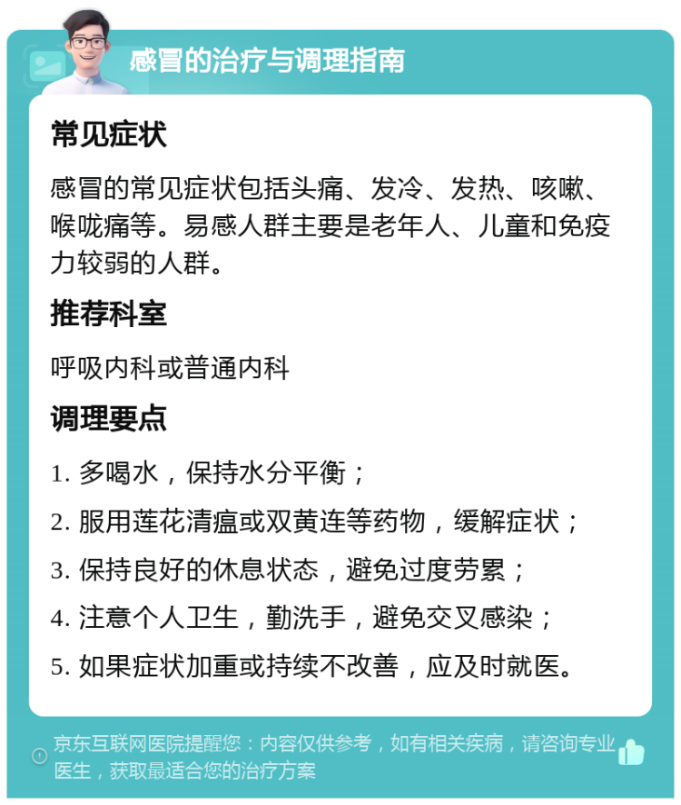 感冒的治疗与调理指南 常见症状 感冒的常见症状包括头痛、发冷、发热、咳嗽、喉咙痛等。易感人群主要是老年人、儿童和免疫力较弱的人群。 推荐科室 呼吸内科或普通内科 调理要点 1. 多喝水，保持水分平衡； 2. 服用莲花清瘟或双黄连等药物，缓解症状； 3. 保持良好的休息状态，避免过度劳累； 4. 注意个人卫生，勤洗手，避免交叉感染； 5. 如果症状加重或持续不改善，应及时就医。